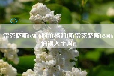 雷克萨斯ls500h的价格如何(雷克萨斯ls500h值得入手吗)