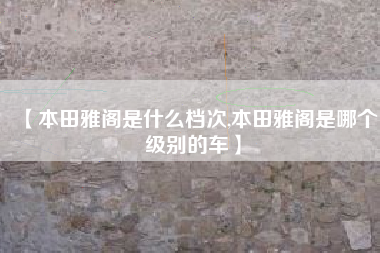 【本田雅阁是什么档次,本田雅阁是哪个级别的车】 【本田雅阁是什么档次,本田雅阁是哪个级别的车】