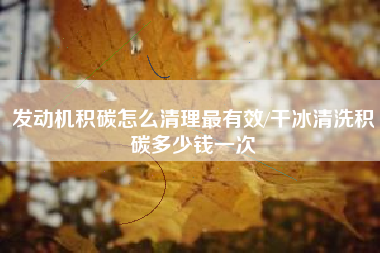 发动机积碳怎么清理最有效/干冰清洗积碳多少钱一次