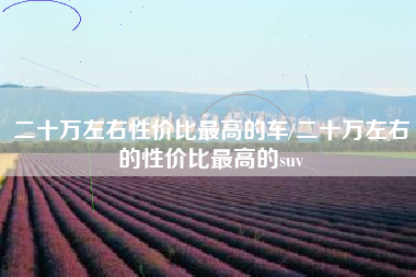 二十万左右性价比最高的车/二十万左右的性价比最高的suv 二十万左右性价比最高的车/二十万左右的性价比最高的suv