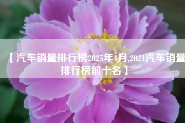 【汽车销量排行榜2025年4月,2021汽车销量排行榜前十名】