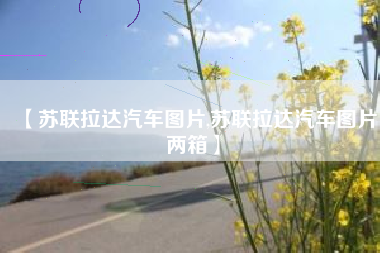 【苏联拉达汽车图片,苏联拉达汽车图片两箱】 【苏联拉达汽车图片,苏联拉达汽车图片两箱】