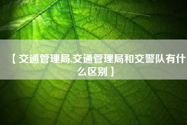 【交通管理局,交通管理局和交警队有什么区别】 【交通管理局,交通管理局和交警队有什么区别】
