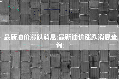 最新油价涨跌消息(最新油价涨跌消息查询)