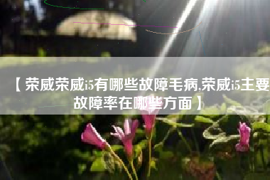 【荣威荣威i5有哪些故障毛病,荣威i5主要故障率在哪些方面】 【荣威荣威i5有哪些故障毛病,荣威i5主要故障率在哪些方面】