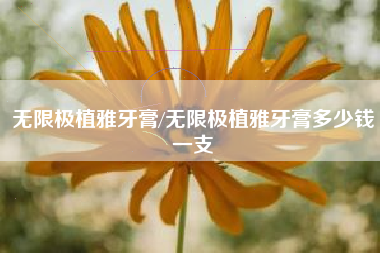 无限极植雅牙膏/无限极植雅牙膏多少钱一支