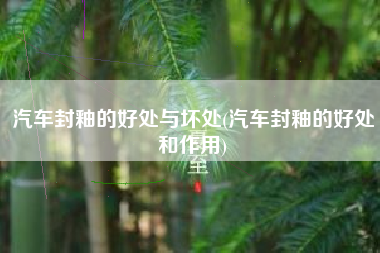 汽车封釉的好处与坏处(汽车封釉的好处和作用)