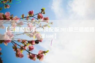 【兰德酷路泽4600顶配版,2021款兰德酷路泽4600】 【兰德酷路泽4600顶配版,2021款兰德酷路泽4600】