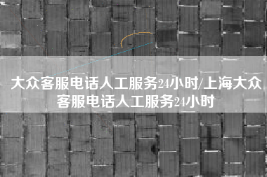 大众客服电话人工服务24小时/上海大众客服电话人工服务24小时