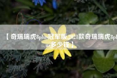 【奇瑞瑞虎8plus冠军版,2021款奇瑞瑞虎8plus多少钱】