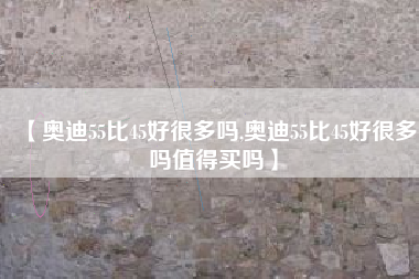 【奥迪55比45好很多吗,奥迪55比45好很多吗值得买吗】