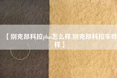 【别克昂科拉plus怎么样,别克昂科拉车咋样】