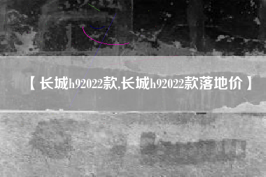 【长城h92022款,长城h92022款落地价】