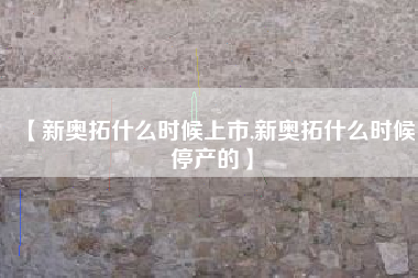 【新奥拓什么时候上市,新奥拓什么时候停产的】 【新奥拓什么时候上市,新奥拓什么时候停产的】