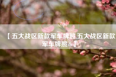 【五大战区新款军车牌照,五大战区新款军车牌照sb】 【五大战区新款军车牌照,五大战区新款军车牌照sb】