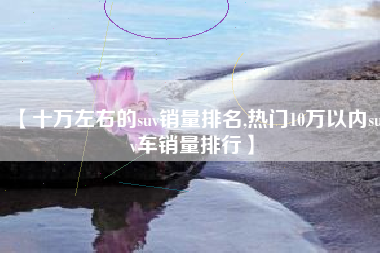 【十万左右的suv销量排名,热门10万以内suv车销量排行】 【十万左右的suv销量排名,热门10万以内suv车销量排行】