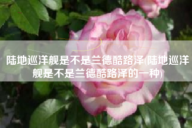 陆地巡洋舰是不是兰德酷路泽(陆地巡洋舰是不是兰德酷路泽的一种)