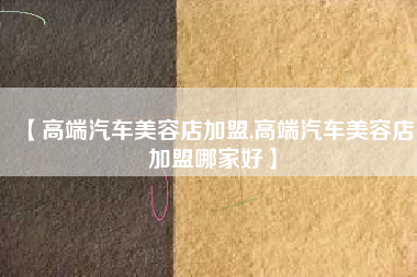 【高端汽车美容店加盟,高端汽车美容店加盟哪家好】