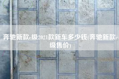 奔驰新款c级2021款新车多少钱(奔驰新款c级售价)