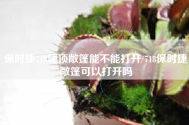 保时捷718硬顶敞篷能不能打开/718保时捷敞篷可以打开吗